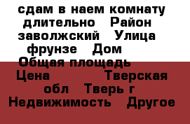 сдам в наем комнату длительно › Район ­ заволжский › Улица ­ фрунзе › Дом ­ 12 › Общая площадь ­ 15 › Цена ­ 5 500 - Тверская обл., Тверь г. Недвижимость » Другое   